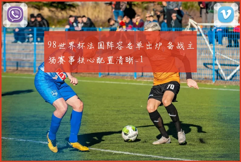 98世界杯法国阵容名单出炉 备战主场赛事核心配置清晰_1