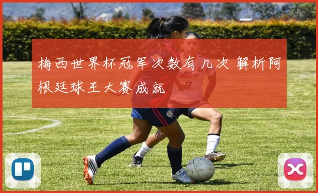 梅西世界杯冠军次数有几次 解析阿根廷球王大赛成就