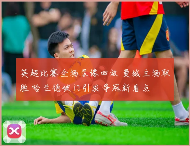 英超比赛全场录像回放 曼城主场取胜 哈兰德破门引发争冠新看点