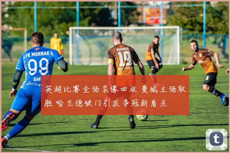 英超比赛全场录像回放 曼城主场取胜 哈兰德破门引发争冠新看点