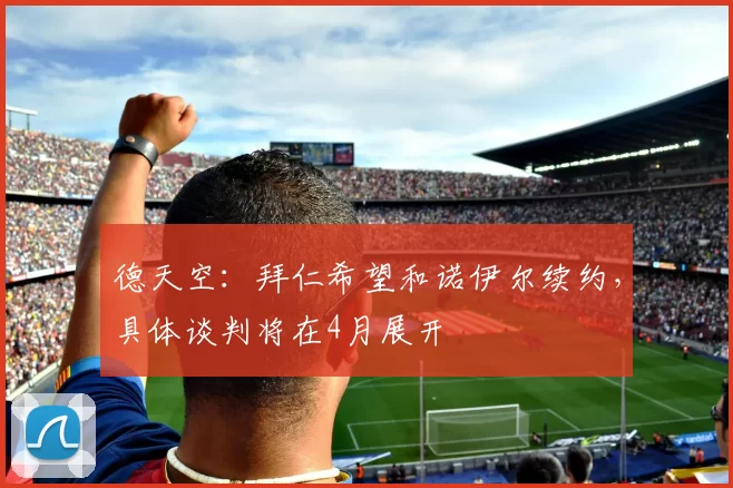 德天空：拜仁希望和诺伊尔续约，具体谈判将在4月展开