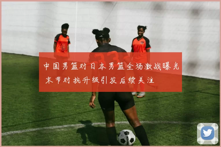 中国男篮对日本男篮全场激战曝光 末节对抗升级引发后续关注