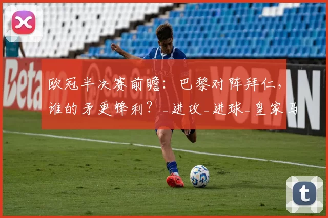 欧冠半决赛前瞻：巴黎对阵拜仁，谁的矛更锋利？_进攻_进球_皇家马德里