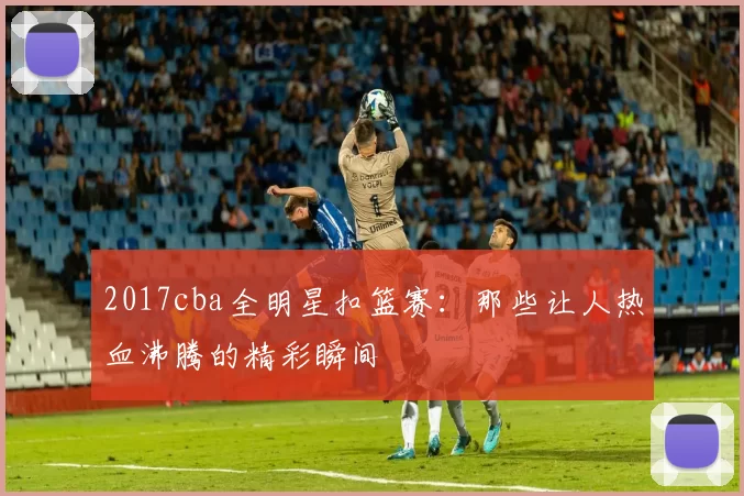 2017cba全明星扣篮赛：那些让人热血沸腾的精彩瞬间