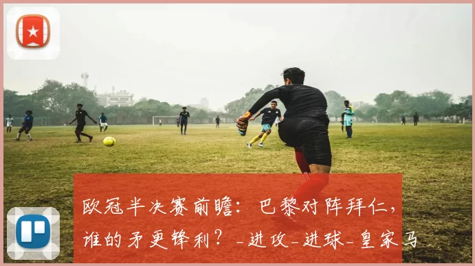 欧冠半决赛前瞻：巴黎对阵拜仁，谁的矛更锋利？_进攻_进球_皇家马德里