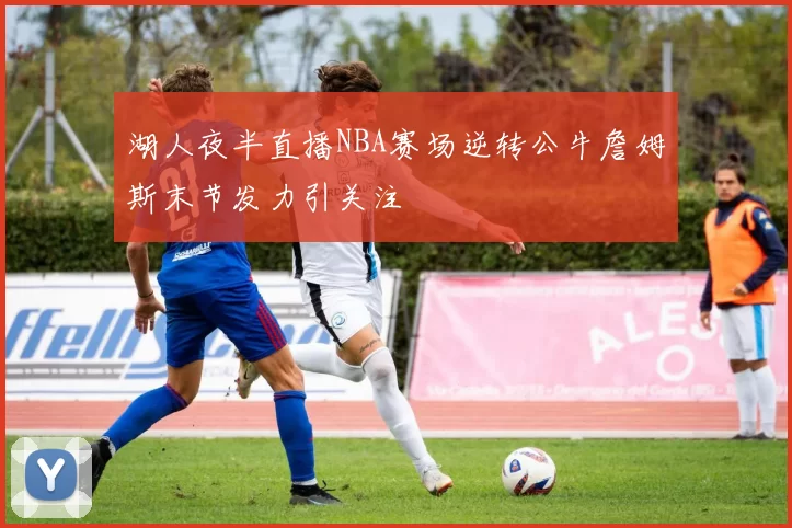 湖人夜半直播NBA赛场逆转公牛詹姆斯末节发力引关注