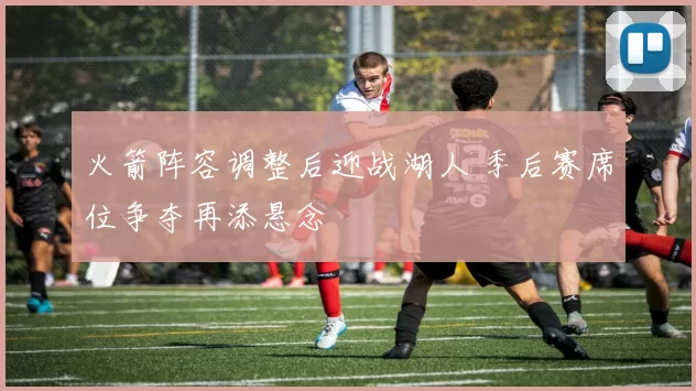 火箭阵容调整后迎战湖人 季后赛席位争夺再添悬念