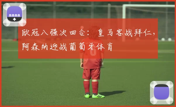 欧冠八强次回合：皇马客战拜仁，阿森纳迎战葡萄牙体育