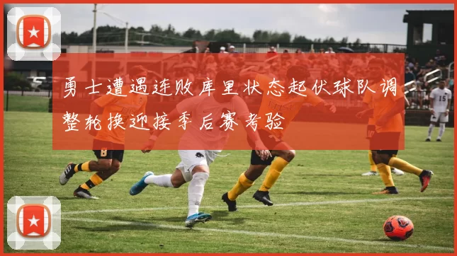 勇士遭遇连败库里状态起伏球队调整轮换迎接季后赛考验