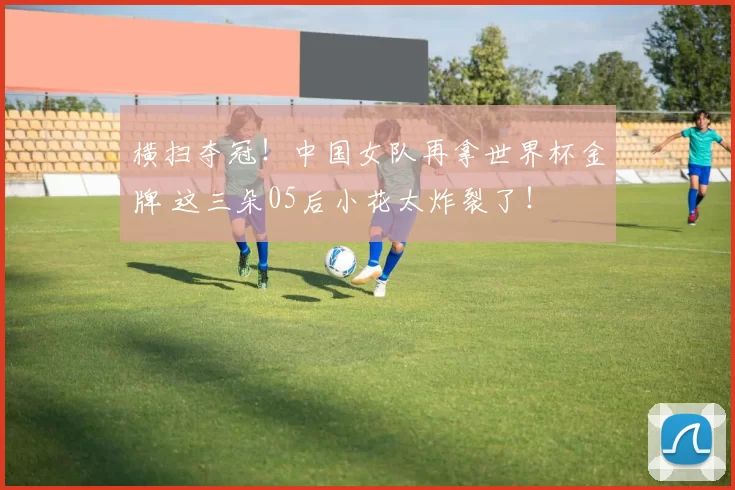横扫夺冠！中国女队再拿世界杯金牌 这三朵05后小花太炸裂了！