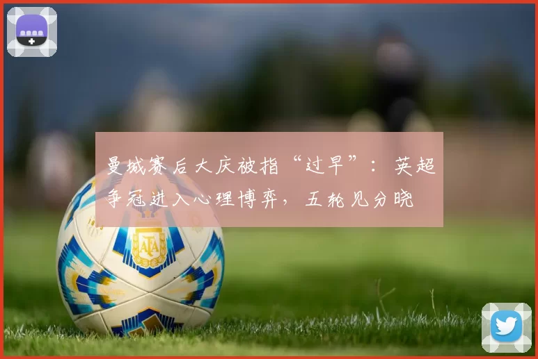 曼城赛后大庆被指“过早”：英超争冠进入心理博弈，五轮见分晓
