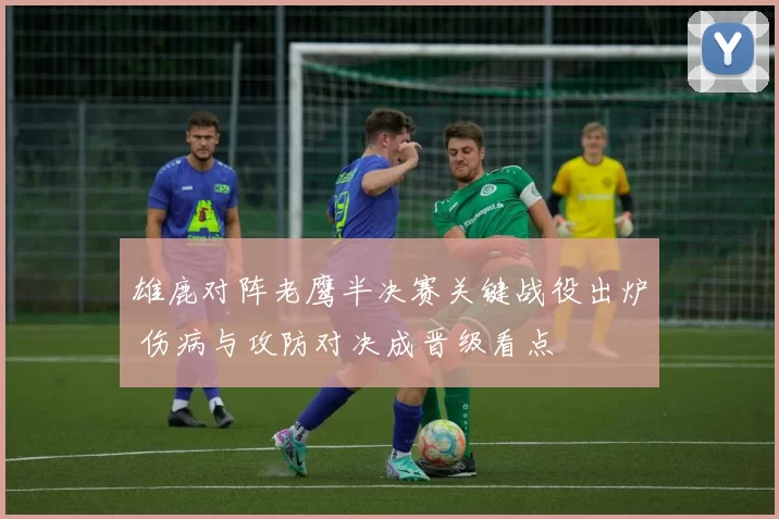 雄鹿对阵老鹰半决赛关键战役出炉 伤病与攻防对决成晋级看点