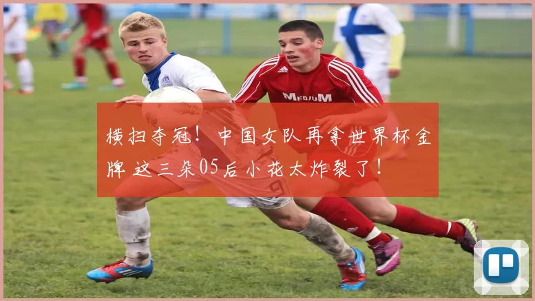 横扫夺冠！中国女队再拿世界杯金牌 这三朵05后小花太炸裂了！