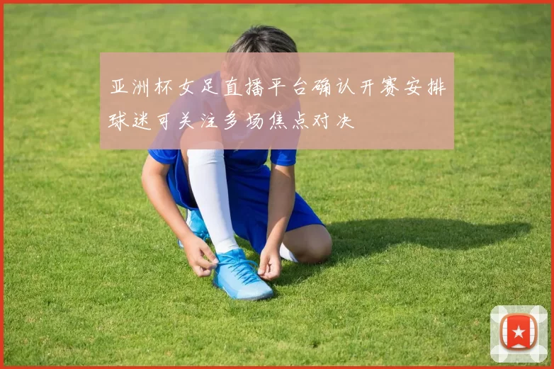 亚洲杯女足直播平台确认开赛安排球迷可关注多场焦点对决