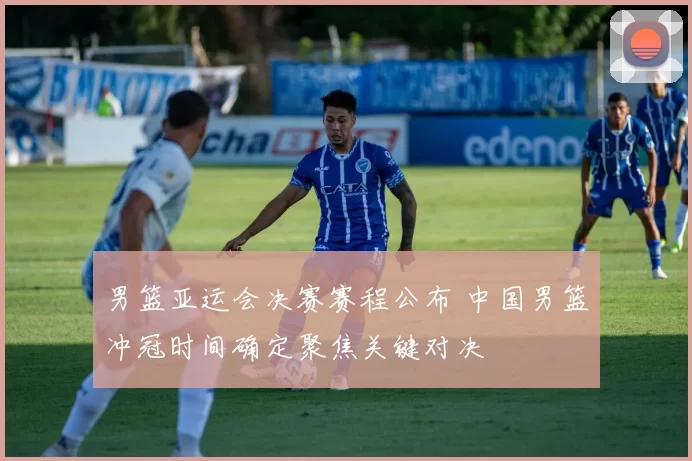 男篮亚运会决赛赛程公布 中国男篮冲冠时间确定聚焦关键对决
