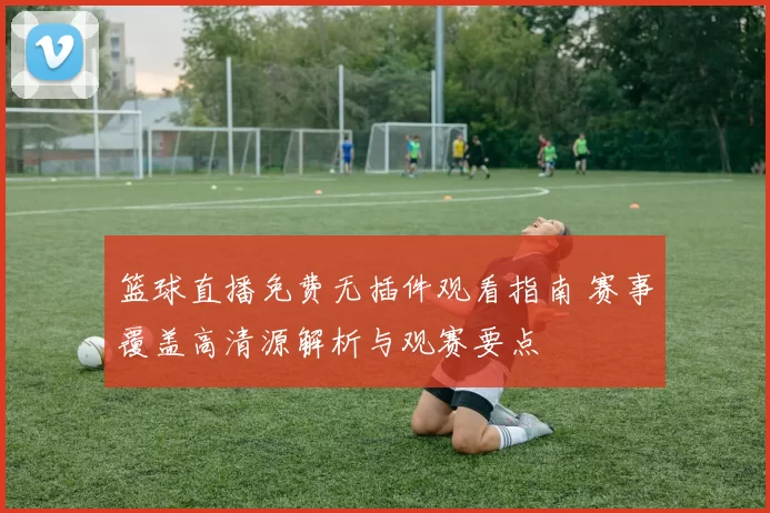 篮球直播免费无插件观看指南 赛事覆盖高清源解析与观赛要点