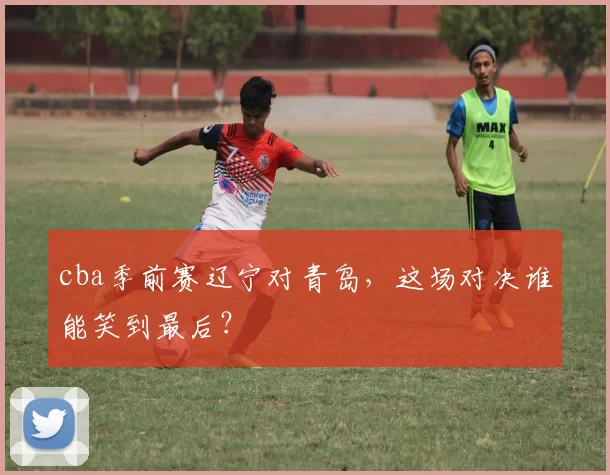 cba季前赛辽宁对青岛，这场对决谁能笑到最后？