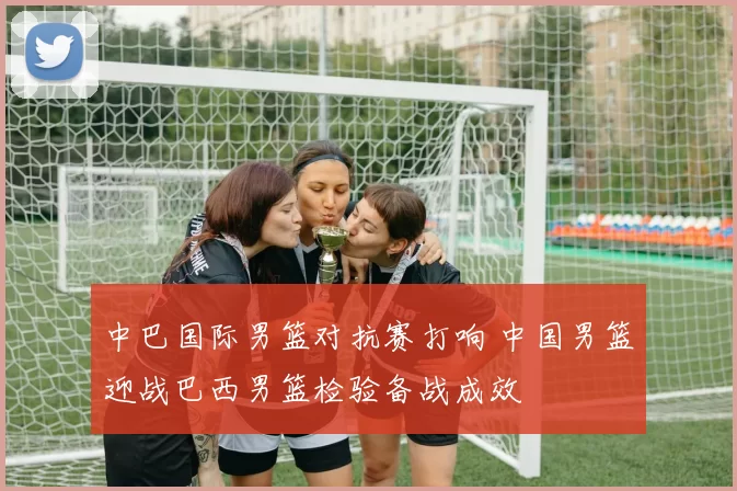 中巴国际男篮对抗赛打响 中国男篮迎战巴西男篮检验备战成效