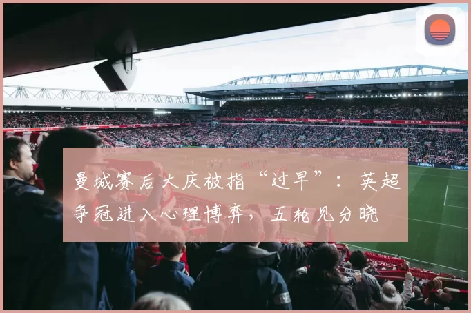 曼城赛后大庆被指“过早”：英超争冠进入心理博弈，五轮见分晓