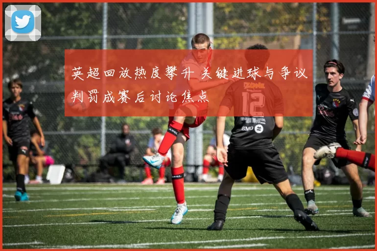 英超回放热度攀升 关键进球与争议判罚成赛后讨论焦点