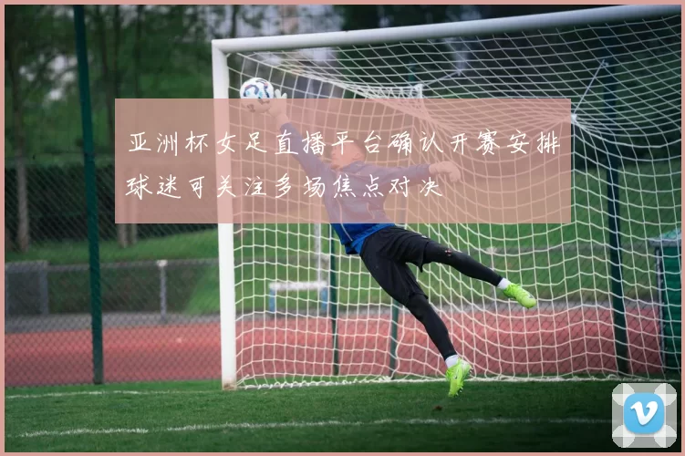 亚洲杯女足直播平台确认开赛安排球迷可关注多场焦点对决